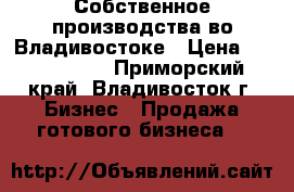 Собственное производства во Владивостоке › Цена ­ 1 078 000 - Приморский край, Владивосток г. Бизнес » Продажа готового бизнеса   
